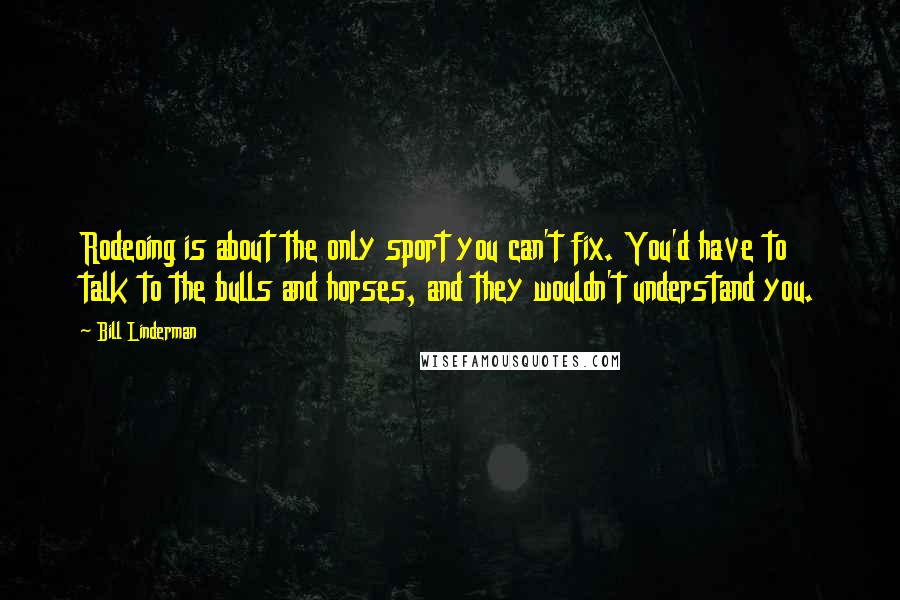 Bill Linderman Quotes: Rodeoing is about the only sport you can't fix. You'd have to talk to the bulls and horses, and they wouldn't understand you.