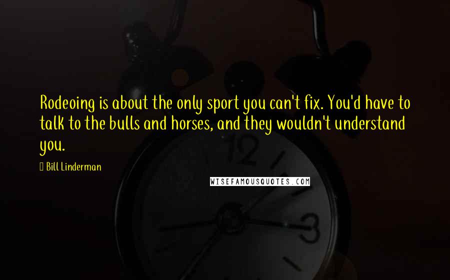 Bill Linderman Quotes: Rodeoing is about the only sport you can't fix. You'd have to talk to the bulls and horses, and they wouldn't understand you.