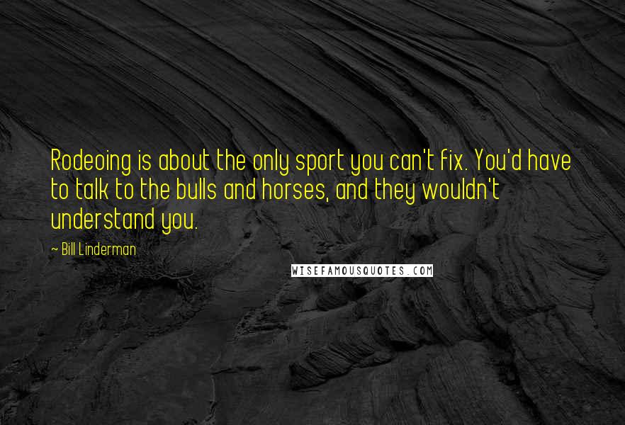 Bill Linderman Quotes: Rodeoing is about the only sport you can't fix. You'd have to talk to the bulls and horses, and they wouldn't understand you.