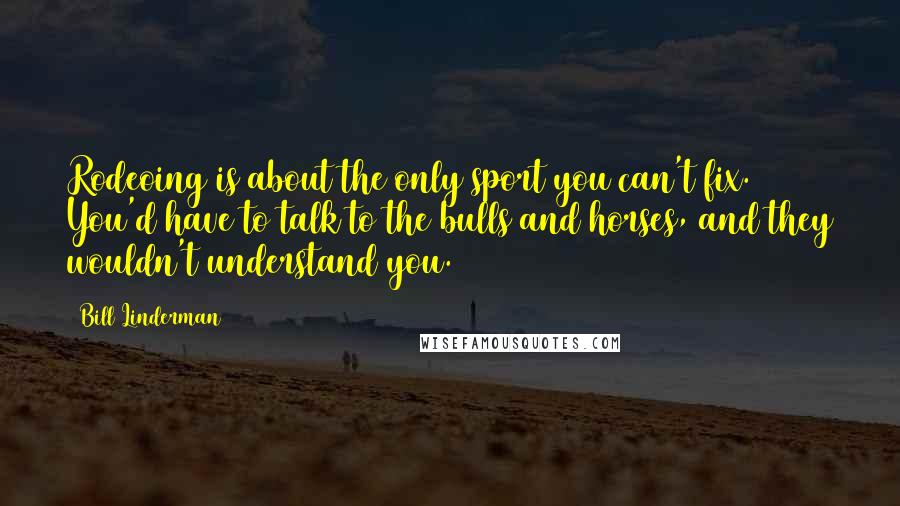 Bill Linderman Quotes: Rodeoing is about the only sport you can't fix. You'd have to talk to the bulls and horses, and they wouldn't understand you.