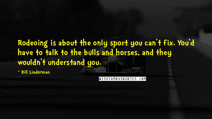 Bill Linderman Quotes: Rodeoing is about the only sport you can't fix. You'd have to talk to the bulls and horses, and they wouldn't understand you.