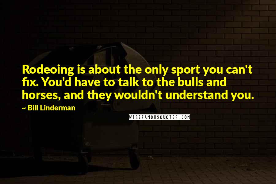 Bill Linderman Quotes: Rodeoing is about the only sport you can't fix. You'd have to talk to the bulls and horses, and they wouldn't understand you.