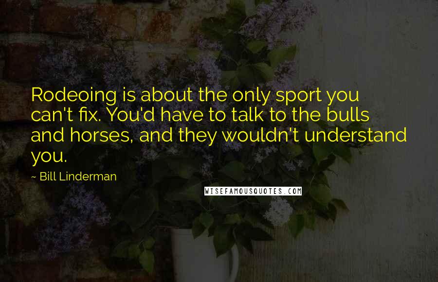 Bill Linderman Quotes: Rodeoing is about the only sport you can't fix. You'd have to talk to the bulls and horses, and they wouldn't understand you.