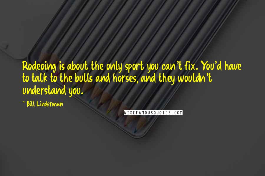 Bill Linderman Quotes: Rodeoing is about the only sport you can't fix. You'd have to talk to the bulls and horses, and they wouldn't understand you.