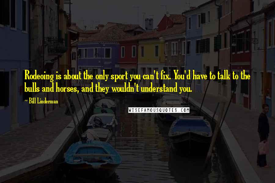 Bill Linderman Quotes: Rodeoing is about the only sport you can't fix. You'd have to talk to the bulls and horses, and they wouldn't understand you.