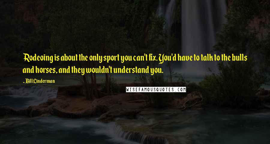 Bill Linderman Quotes: Rodeoing is about the only sport you can't fix. You'd have to talk to the bulls and horses, and they wouldn't understand you.