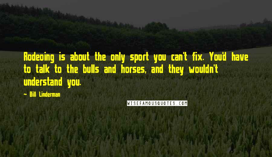 Bill Linderman Quotes: Rodeoing is about the only sport you can't fix. You'd have to talk to the bulls and horses, and they wouldn't understand you.