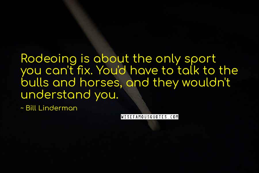 Bill Linderman Quotes: Rodeoing is about the only sport you can't fix. You'd have to talk to the bulls and horses, and they wouldn't understand you.