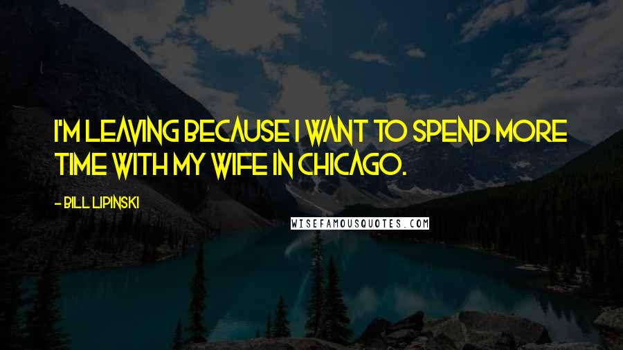 Bill Lipinski Quotes: I'm leaving because I want to spend more time with my wife in Chicago.