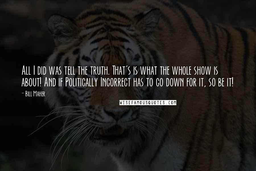 Bill Maher Quotes: All I did was tell the truth. That's is what the whole show is about! And if Politically Incorrect has to go down for it, so be it!