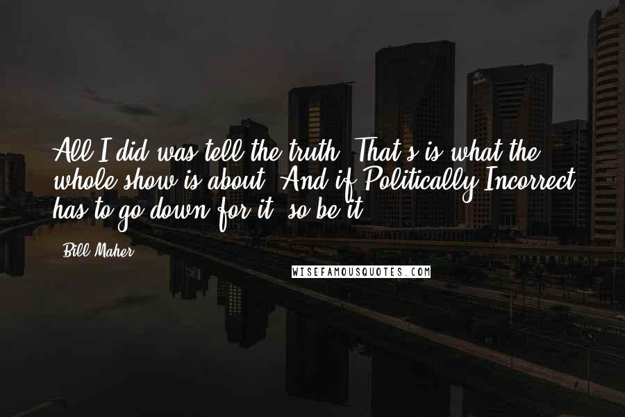 Bill Maher Quotes: All I did was tell the truth. That's is what the whole show is about! And if Politically Incorrect has to go down for it, so be it!