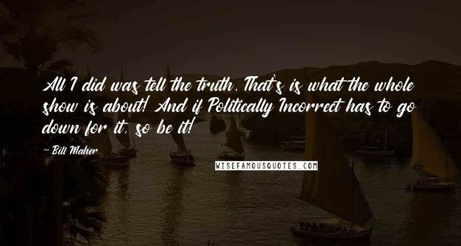 Bill Maher Quotes: All I did was tell the truth. That's is what the whole show is about! And if Politically Incorrect has to go down for it, so be it!