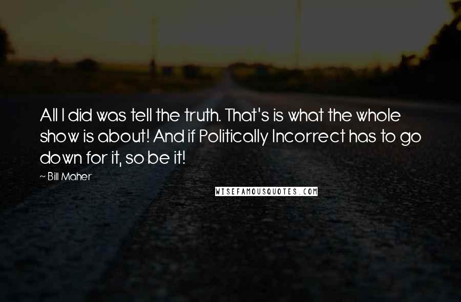 Bill Maher Quotes: All I did was tell the truth. That's is what the whole show is about! And if Politically Incorrect has to go down for it, so be it!