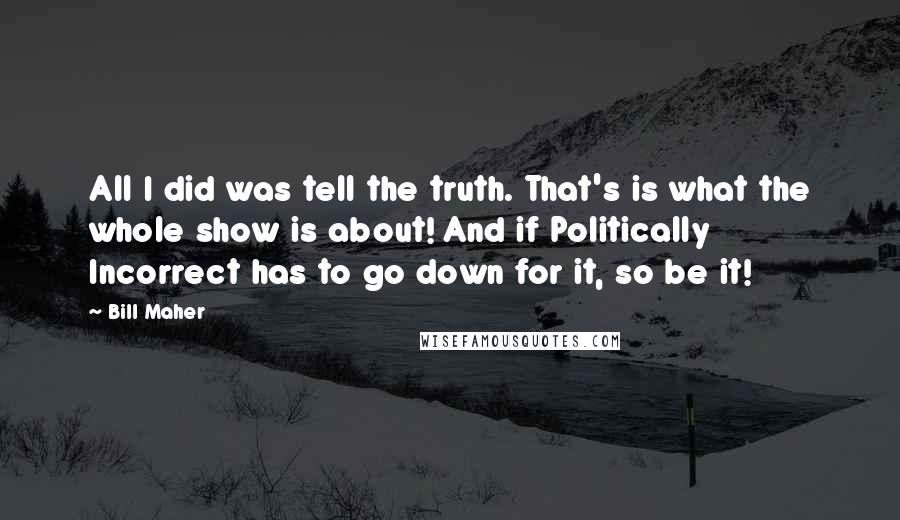 Bill Maher Quotes: All I did was tell the truth. That's is what the whole show is about! And if Politically Incorrect has to go down for it, so be it!