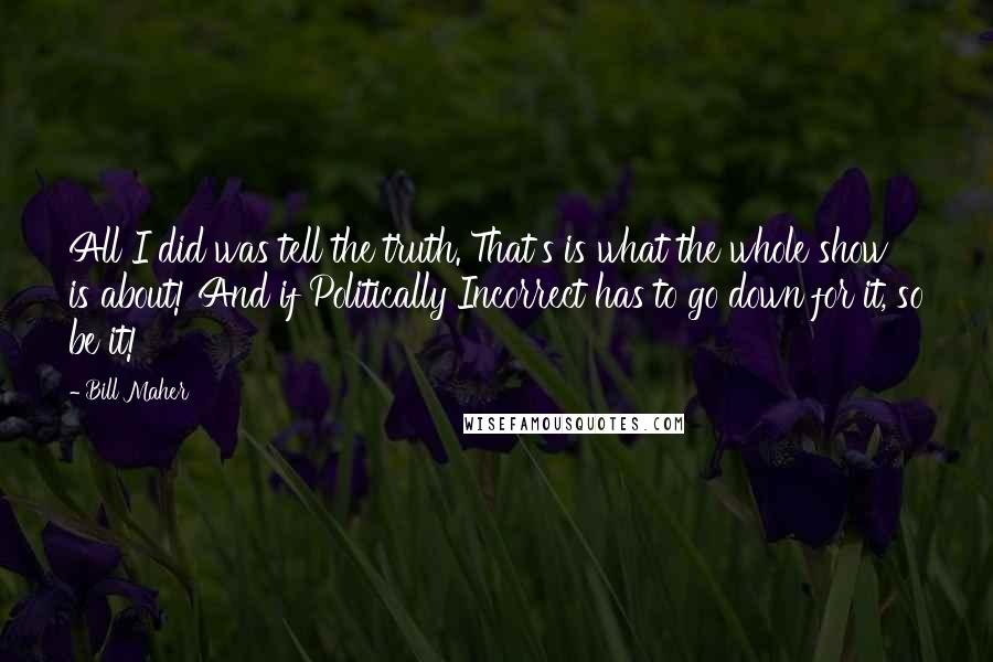 Bill Maher Quotes: All I did was tell the truth. That's is what the whole show is about! And if Politically Incorrect has to go down for it, so be it!