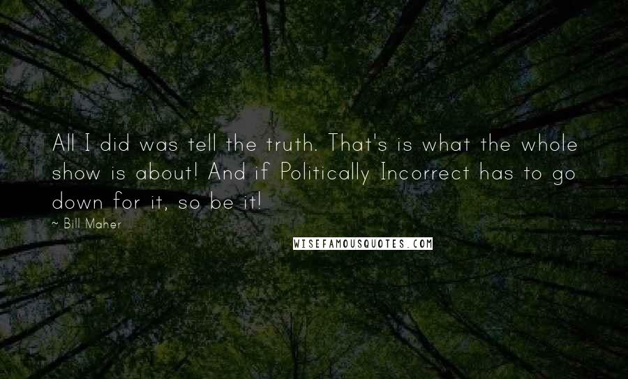 Bill Maher Quotes: All I did was tell the truth. That's is what the whole show is about! And if Politically Incorrect has to go down for it, so be it!