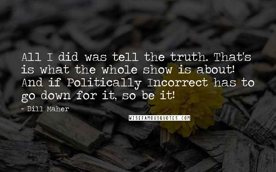 Bill Maher Quotes: All I did was tell the truth. That's is what the whole show is about! And if Politically Incorrect has to go down for it, so be it!