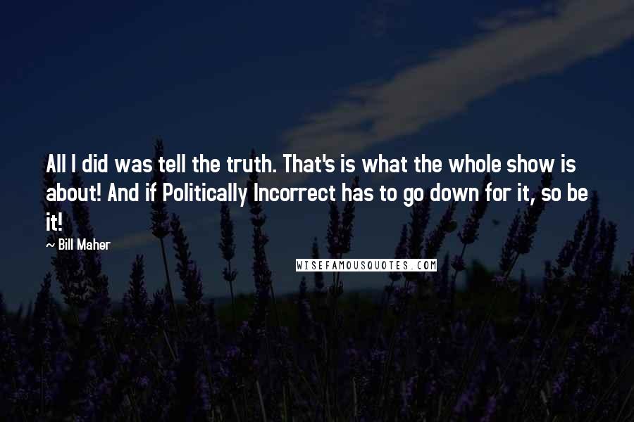 Bill Maher Quotes: All I did was tell the truth. That's is what the whole show is about! And if Politically Incorrect has to go down for it, so be it!