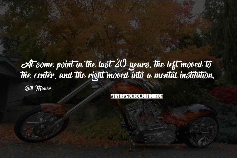 Bill Maher Quotes: At some point in the last 20 years, the left moved to the center, and the right moved into a mental institution.