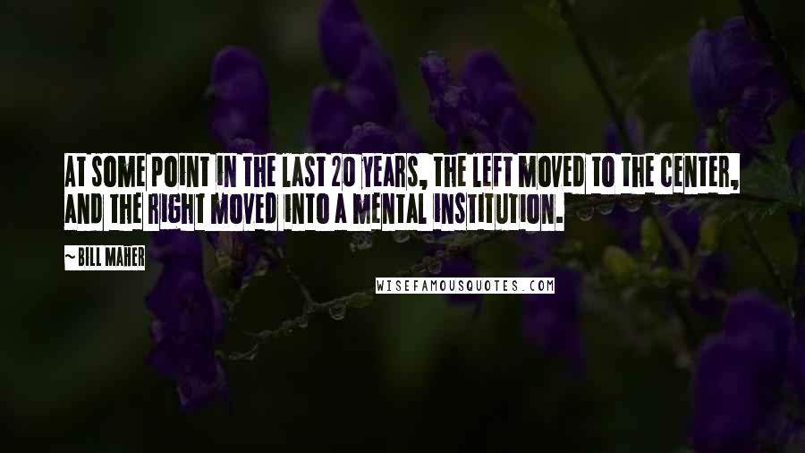 Bill Maher Quotes: At some point in the last 20 years, the left moved to the center, and the right moved into a mental institution.