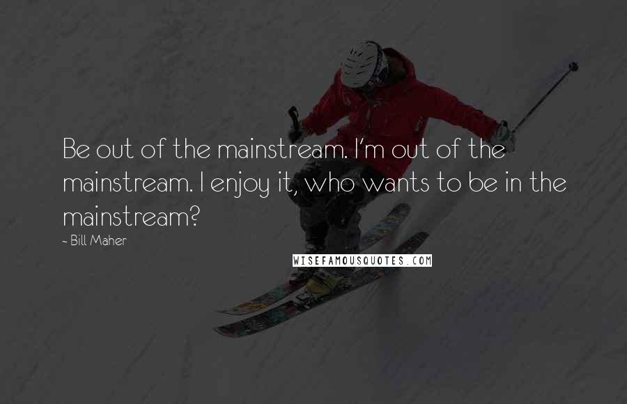 Bill Maher Quotes: Be out of the mainstream. I'm out of the mainstream. I enjoy it, who wants to be in the mainstream?