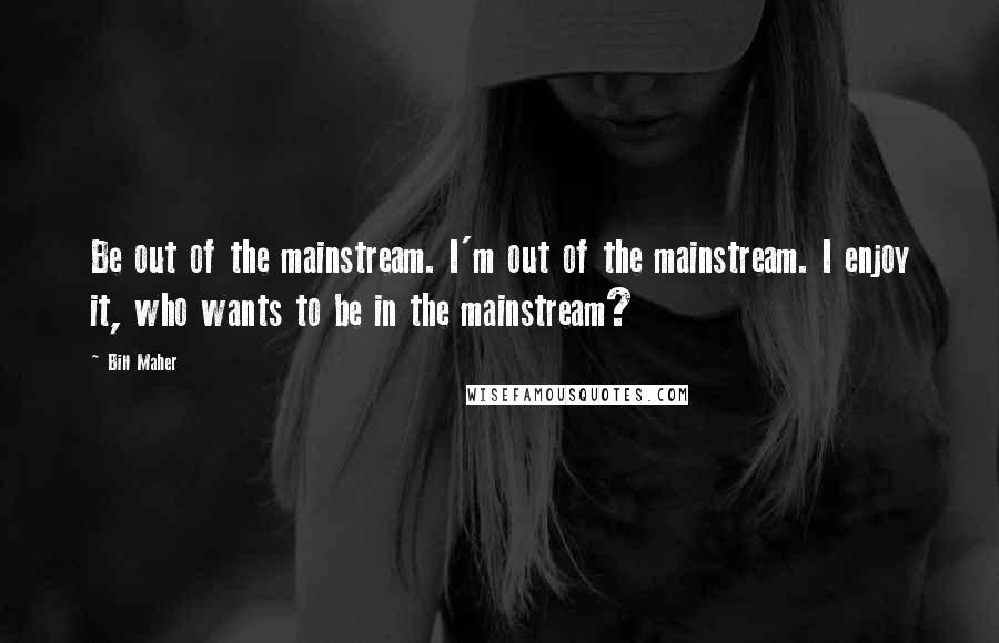 Bill Maher Quotes: Be out of the mainstream. I'm out of the mainstream. I enjoy it, who wants to be in the mainstream?
