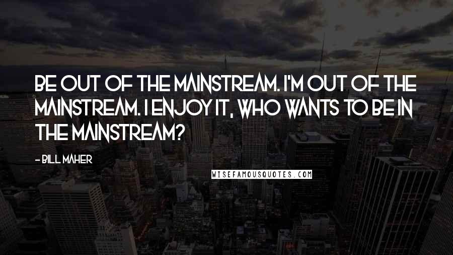 Bill Maher Quotes: Be out of the mainstream. I'm out of the mainstream. I enjoy it, who wants to be in the mainstream?