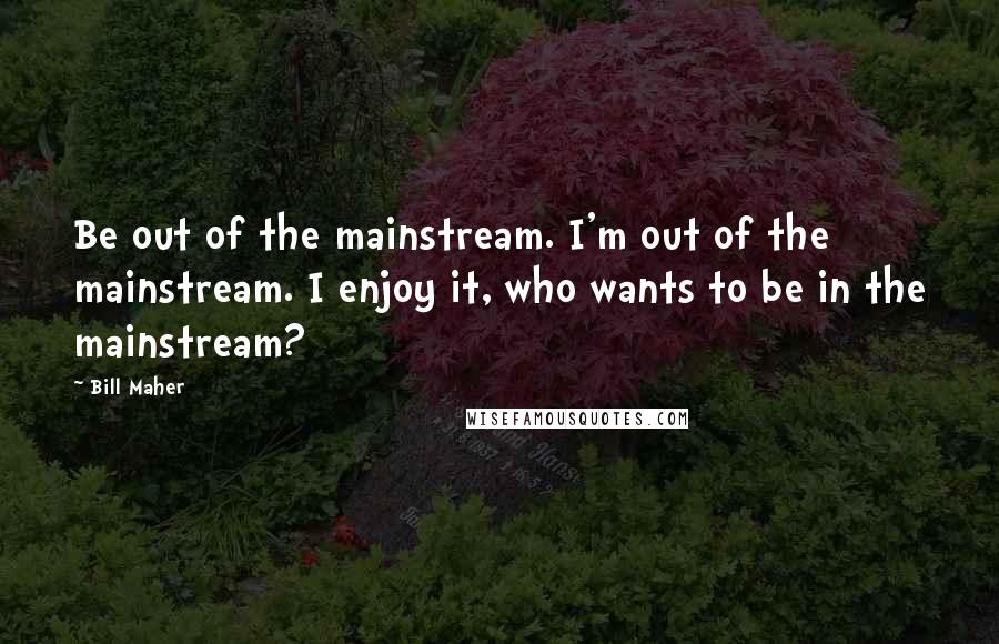 Bill Maher Quotes: Be out of the mainstream. I'm out of the mainstream. I enjoy it, who wants to be in the mainstream?