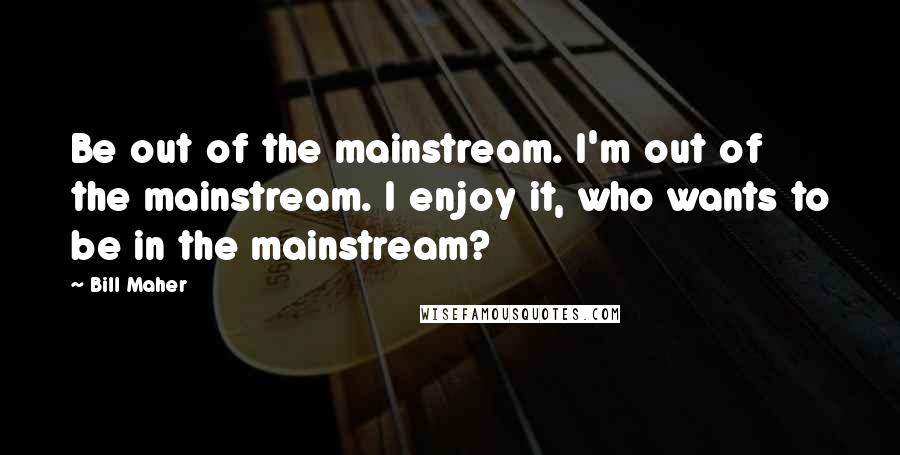 Bill Maher Quotes: Be out of the mainstream. I'm out of the mainstream. I enjoy it, who wants to be in the mainstream?