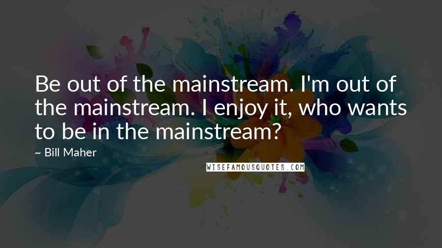 Bill Maher Quotes: Be out of the mainstream. I'm out of the mainstream. I enjoy it, who wants to be in the mainstream?