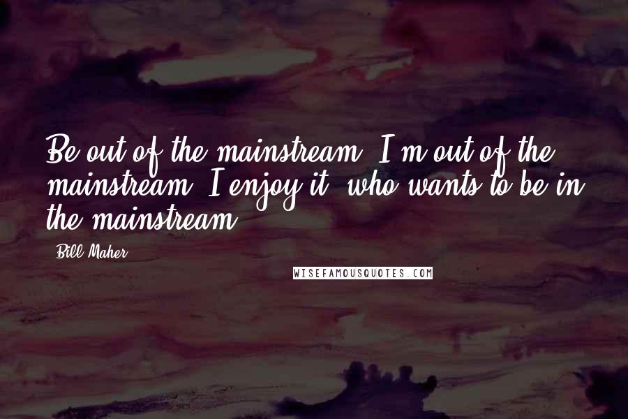 Bill Maher Quotes: Be out of the mainstream. I'm out of the mainstream. I enjoy it, who wants to be in the mainstream?