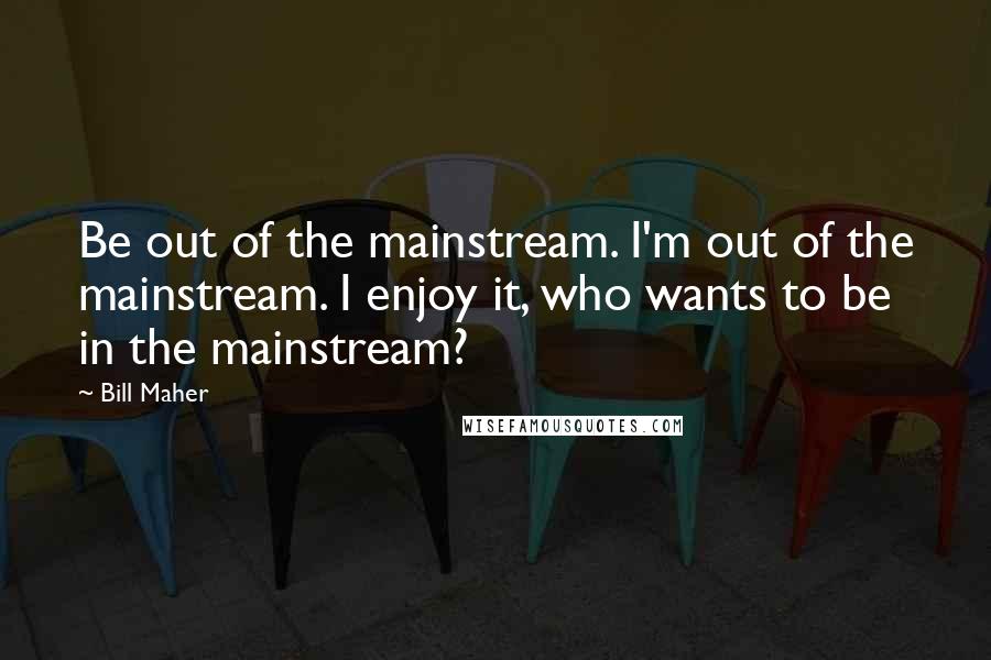 Bill Maher Quotes: Be out of the mainstream. I'm out of the mainstream. I enjoy it, who wants to be in the mainstream?