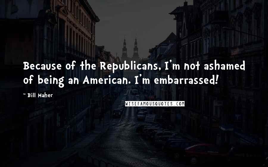 Bill Maher Quotes: Because of the Republicans, I'm not ashamed of being an American. I'm embarrassed!