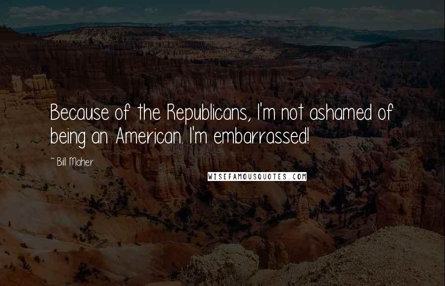 Bill Maher Quotes: Because of the Republicans, I'm not ashamed of being an American. I'm embarrassed!