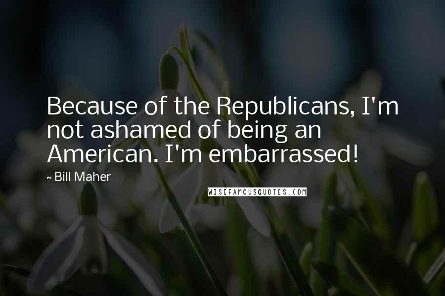 Bill Maher Quotes: Because of the Republicans, I'm not ashamed of being an American. I'm embarrassed!