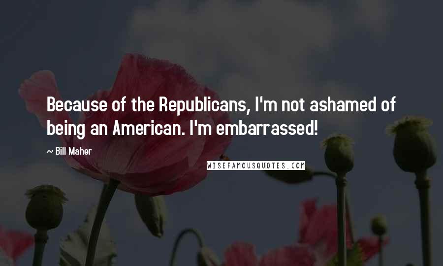 Bill Maher Quotes: Because of the Republicans, I'm not ashamed of being an American. I'm embarrassed!