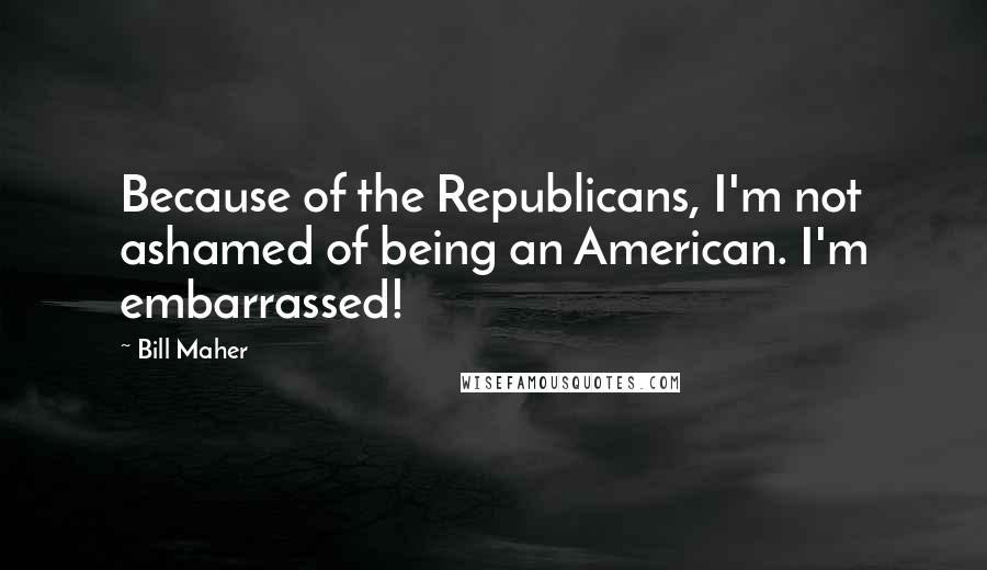 Bill Maher Quotes: Because of the Republicans, I'm not ashamed of being an American. I'm embarrassed!