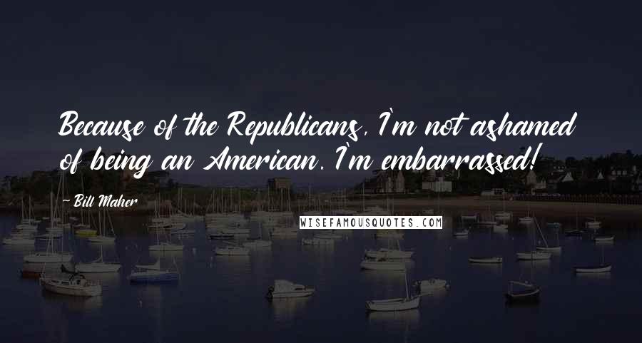 Bill Maher Quotes: Because of the Republicans, I'm not ashamed of being an American. I'm embarrassed!