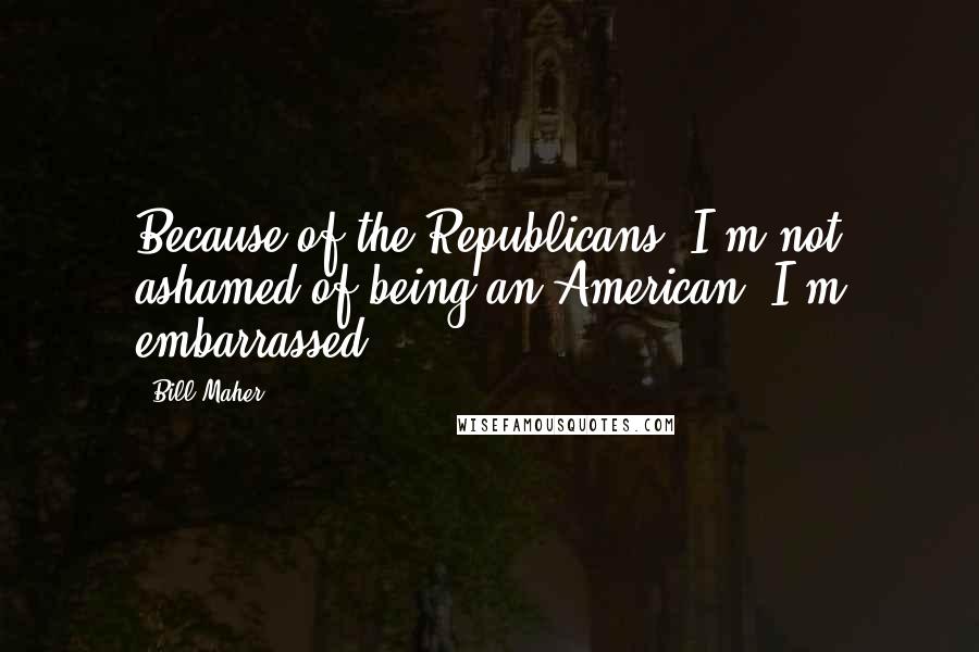 Bill Maher Quotes: Because of the Republicans, I'm not ashamed of being an American. I'm embarrassed!