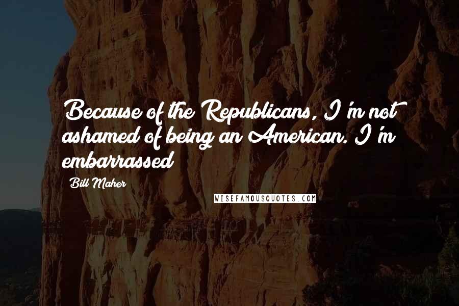 Bill Maher Quotes: Because of the Republicans, I'm not ashamed of being an American. I'm embarrassed!