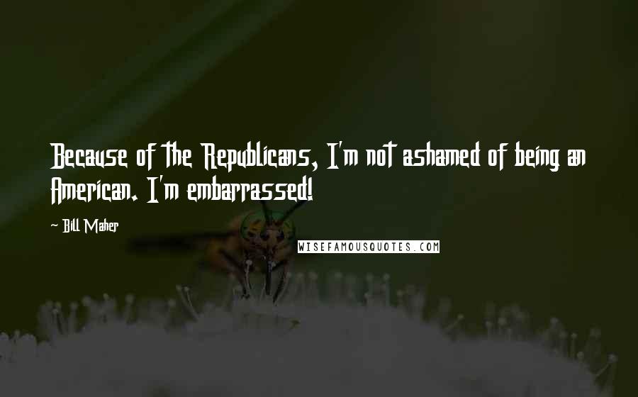 Bill Maher Quotes: Because of the Republicans, I'm not ashamed of being an American. I'm embarrassed!