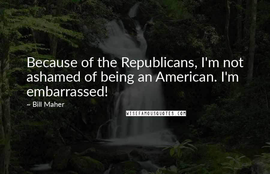 Bill Maher Quotes: Because of the Republicans, I'm not ashamed of being an American. I'm embarrassed!