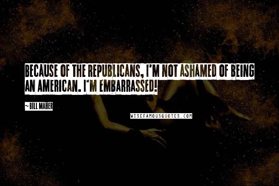 Bill Maher Quotes: Because of the Republicans, I'm not ashamed of being an American. I'm embarrassed!