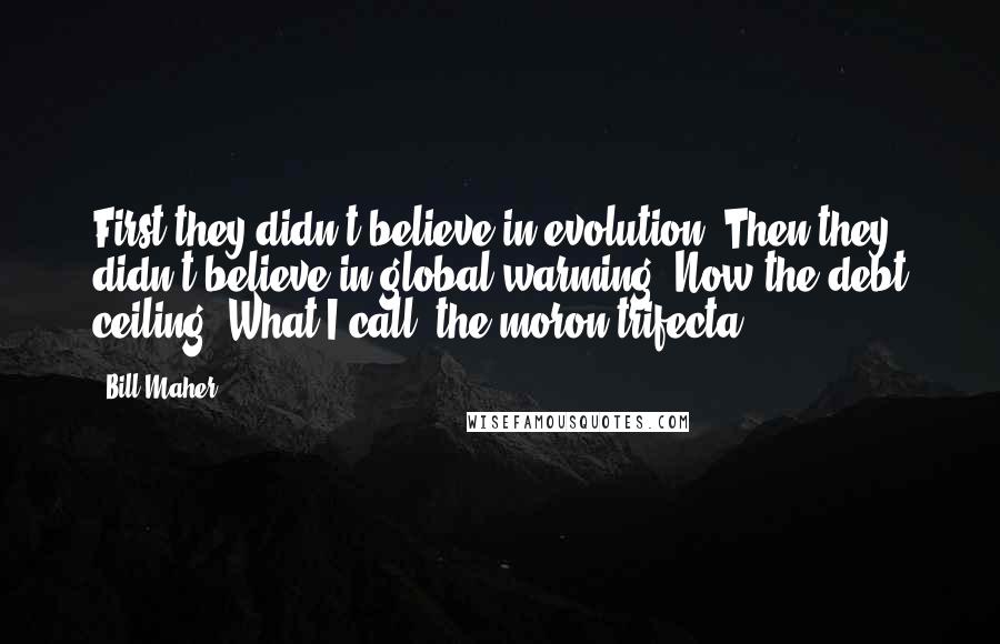 Bill Maher Quotes: First they didn't believe in evolution. Then they didn't believe in global warming. Now the debt ceiling. What I call 'the moron trifecta.'