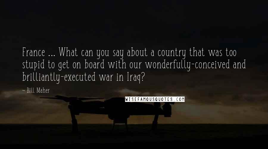 Bill Maher Quotes: France ... What can you say about a country that was too stupid to get on board with our wonderfully-conceived and brilliantly-executed war in Iraq?