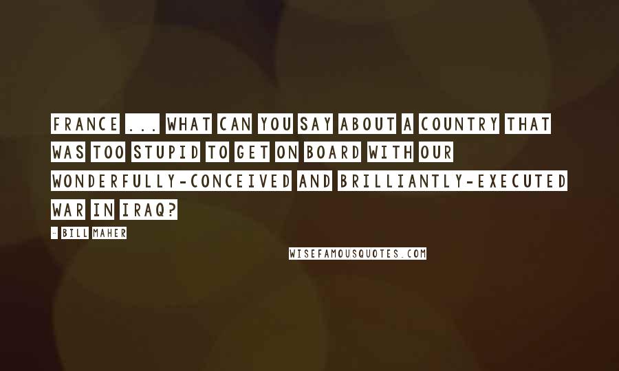 Bill Maher Quotes: France ... What can you say about a country that was too stupid to get on board with our wonderfully-conceived and brilliantly-executed war in Iraq?