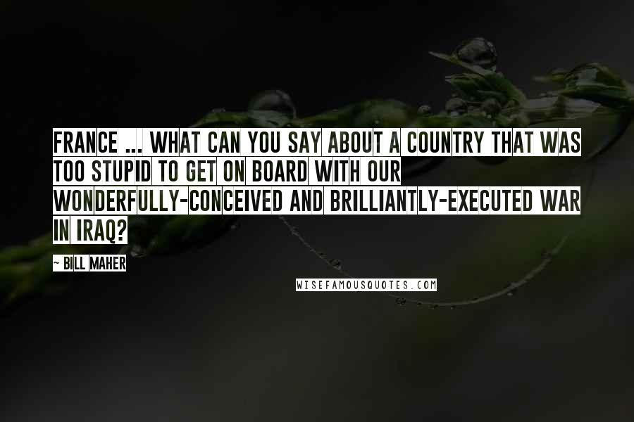 Bill Maher Quotes: France ... What can you say about a country that was too stupid to get on board with our wonderfully-conceived and brilliantly-executed war in Iraq?