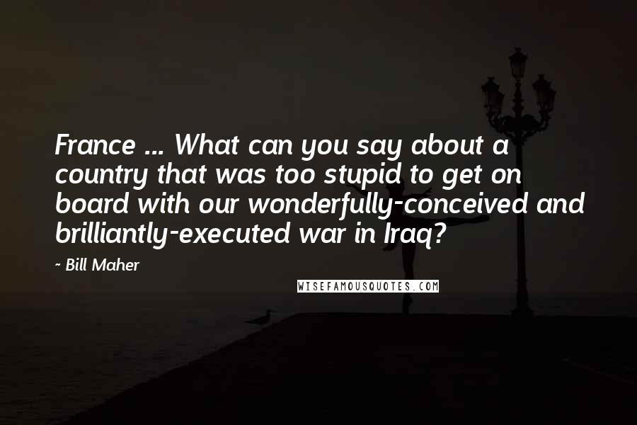 Bill Maher Quotes: France ... What can you say about a country that was too stupid to get on board with our wonderfully-conceived and brilliantly-executed war in Iraq?
