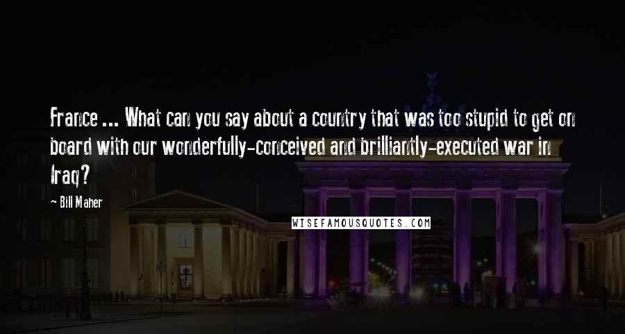 Bill Maher Quotes: France ... What can you say about a country that was too stupid to get on board with our wonderfully-conceived and brilliantly-executed war in Iraq?