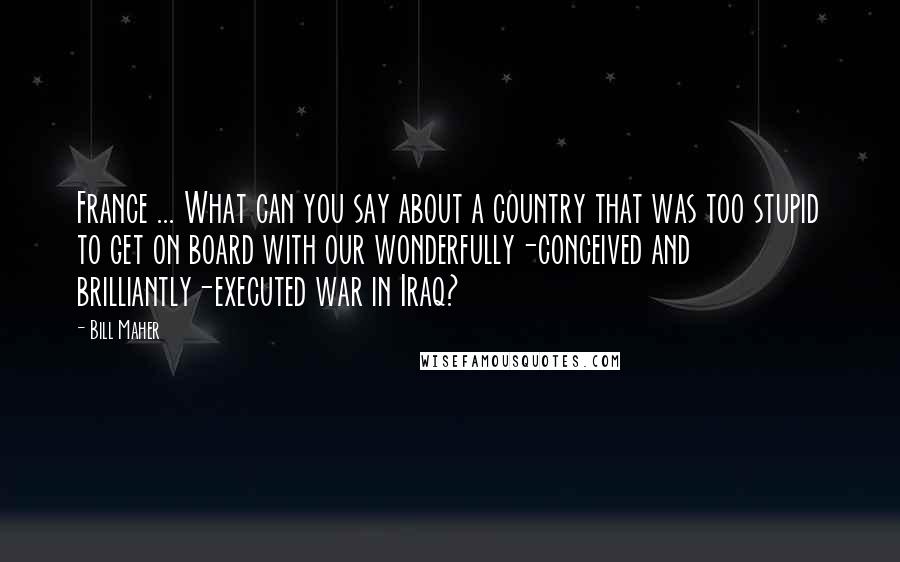 Bill Maher Quotes: France ... What can you say about a country that was too stupid to get on board with our wonderfully-conceived and brilliantly-executed war in Iraq?